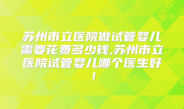 苏州市立医院做试管婴儿需要花费多少钱,苏州市立医院试管婴儿哪个医生好!