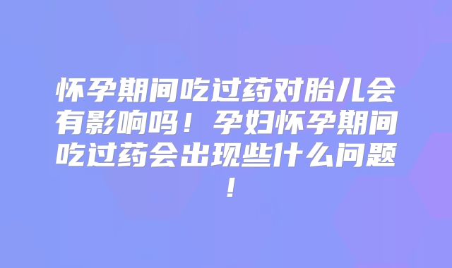 怀孕期间吃过药对胎儿会有影响吗！孕妇怀孕期间吃过药会出现些什么问题！