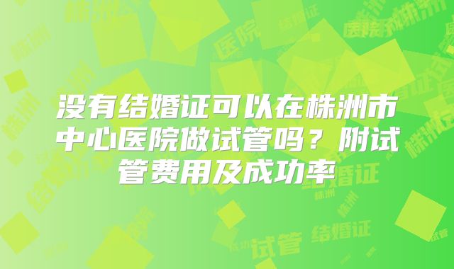 没有结婚证可以在株洲市中心医院做试管吗？附试管费用及成功率