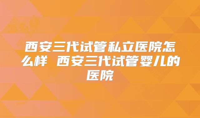 西安三代试管私立医院怎么样 西安三代试管婴儿的医院