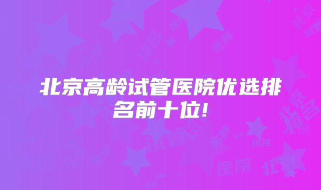 北京高龄试管医院优选排名前十位!
