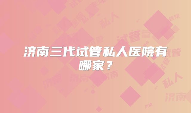 济南三代试管私人医院有哪家?