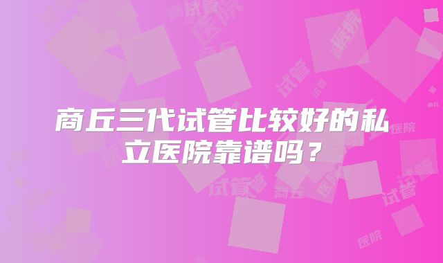 商丘三代试管比较好的私立医院靠谱吗？