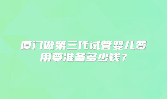 厦门做第三代试管婴儿费用要准备多少钱?