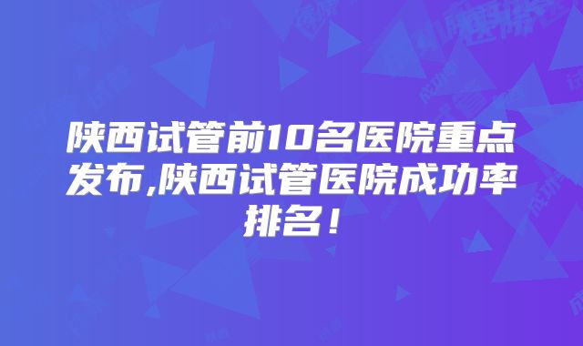 陕西试管前10名医院重点发布,陕西试管医院成功率排名!