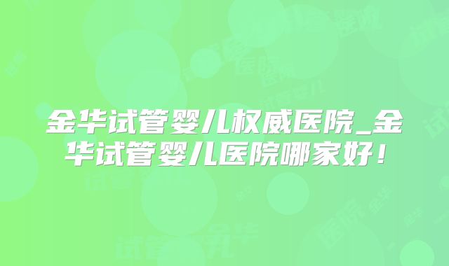 金华试管婴儿权威医院_金华试管婴儿医院哪家好!