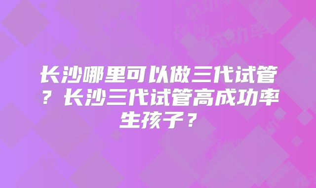 长沙哪里可以做三代试管?长沙三代试管高成功率生孩子?