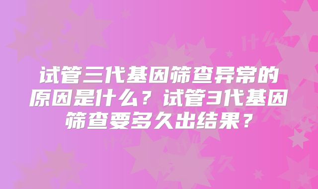 试管三代基因筛查异常的原因是什么?试管3代基因筛查要多久出结果?