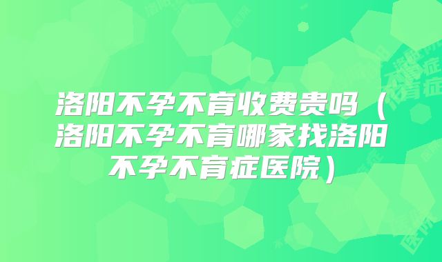 洛阳不孕不育收费贵吗(洛阳不孕不育哪家找洛阳不孕不育症医院)