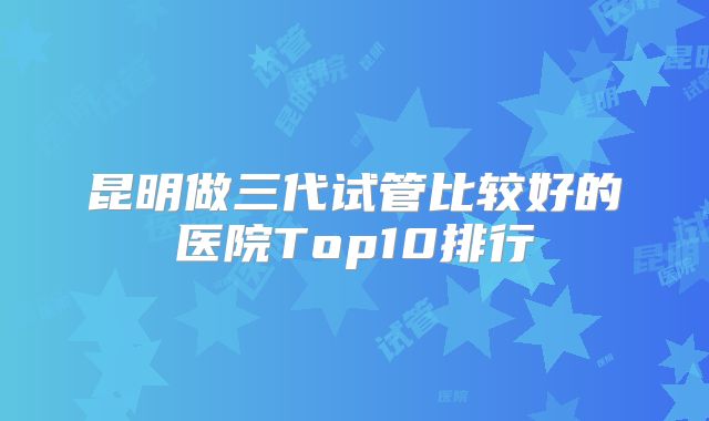 昆明做三代试管比较好的医院Top10排行