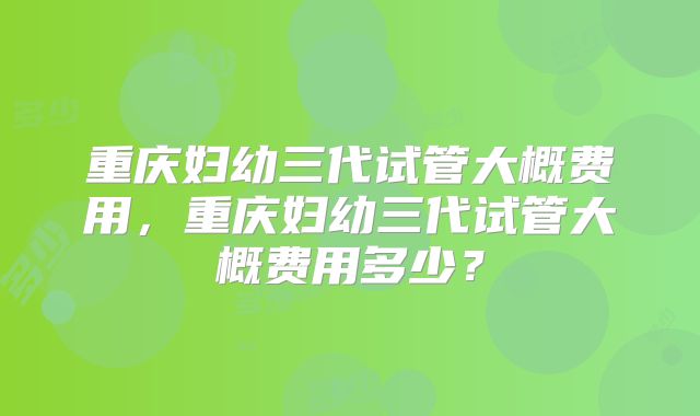 重庆妇幼三代试管大概费用,重庆妇幼三代试管大概费用多少?