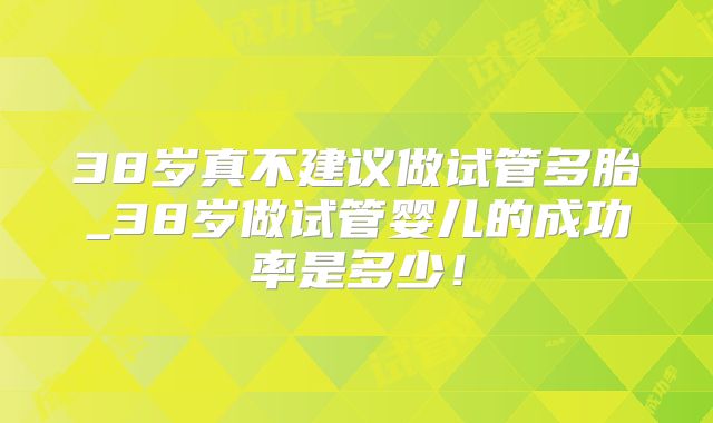 38岁真不建议做试管多胎_38岁做试管婴儿的成功率是多少！