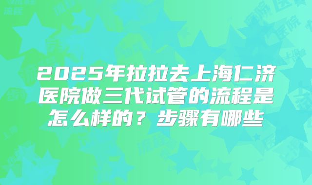 2025年拉拉去上海仁济医院做三代试管的流程是怎么样的?步骤有哪些
