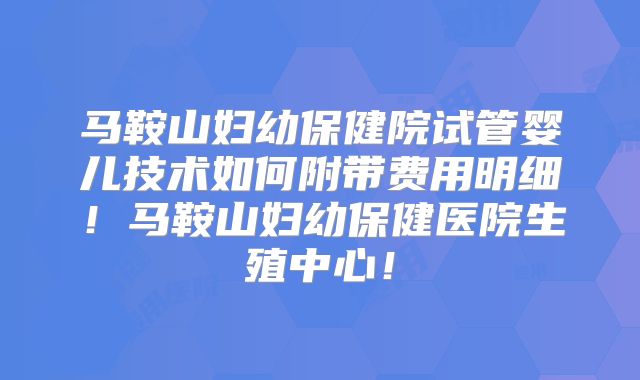 马鞍山妇幼保健院试管婴儿技术如何附带费用明细！马鞍山妇幼保健医院生殖中心！
