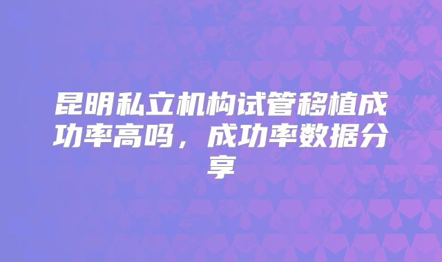 昆明私立机构试管移植成功率高吗，成功率数据分享