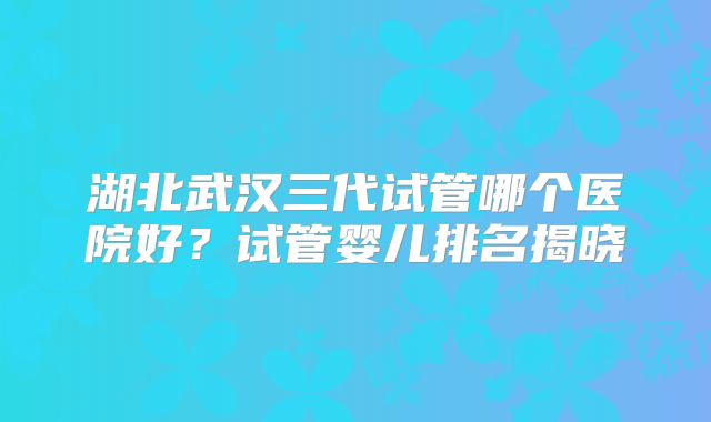 湖北武汉三代试管哪个医院好?试管婴儿排名揭晓