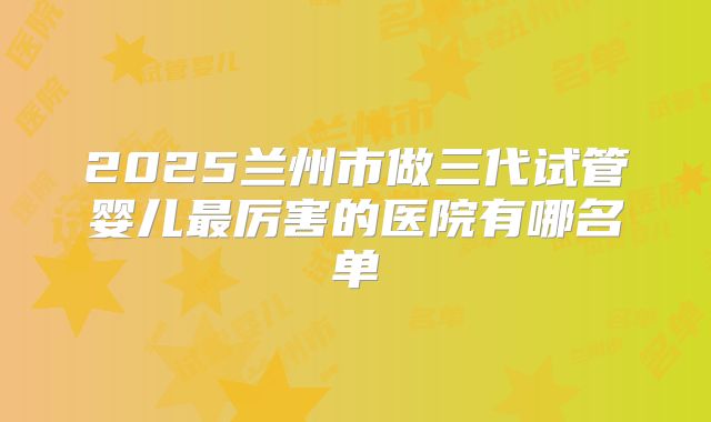 2025兰州市做三代试管婴儿最厉害的医院有哪名单