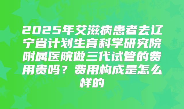2025年艾滋病患者去辽宁省计划生育科学研究院附属医院做三代试管的费用贵吗？费用构成是怎么样的