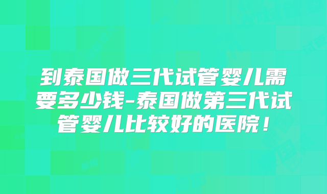 到泰国做三代试管婴儿需要多少钱-泰国做第三代试管婴儿比较好的医院！