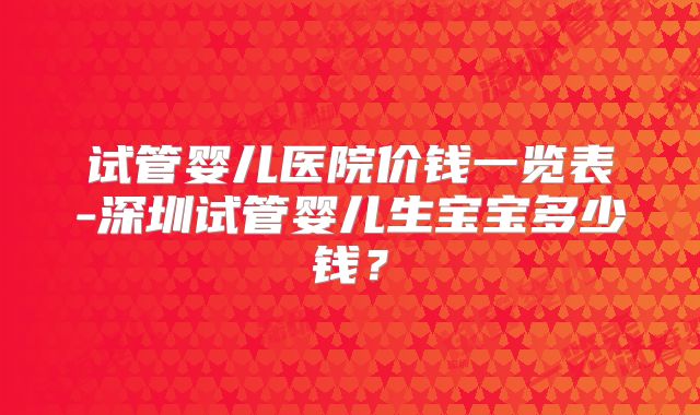 试管婴儿医院价钱一览表-深圳试管婴儿生宝宝多少钱?