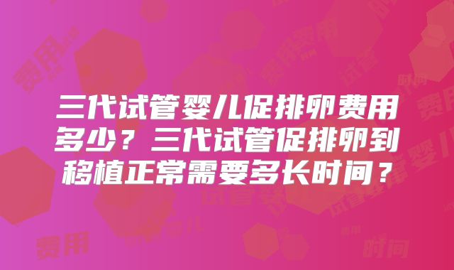 三代试管婴儿促排卵费用多少？三代试管促排卵到移植正常需要多长时间？