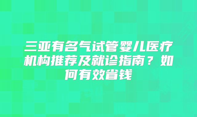 三亚有名气试管婴儿医疗机构推荐及就诊指南？如何有效省钱