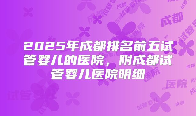 2025年成都排名前五试管婴儿的医院，附成都试管婴儿医院明细