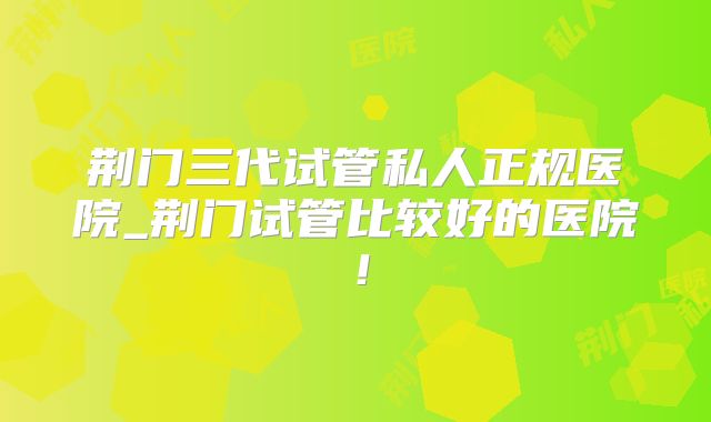 荆门三代试管私人正规医院_荆门试管比较好的医院！