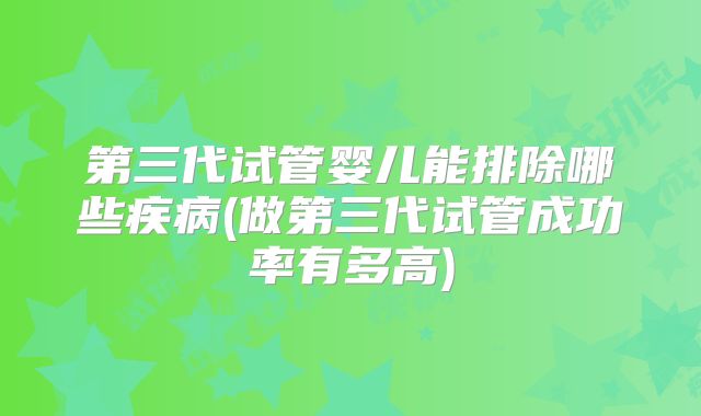 第三代试管婴儿能排除哪些疾病(做第三代试管成功率有多高)