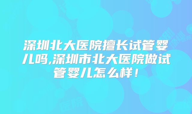 深圳北大医院擅长试管婴儿吗,深圳市北大医院做试管婴儿怎么样!