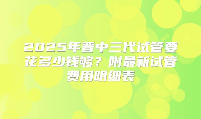 2025年晋中三代试管要花多少钱够？附最新试管费用明细表