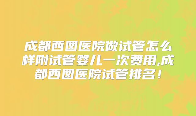 成都西囡医院做试管怎么样附试管婴儿一次费用,成都西囡医院试管排名！