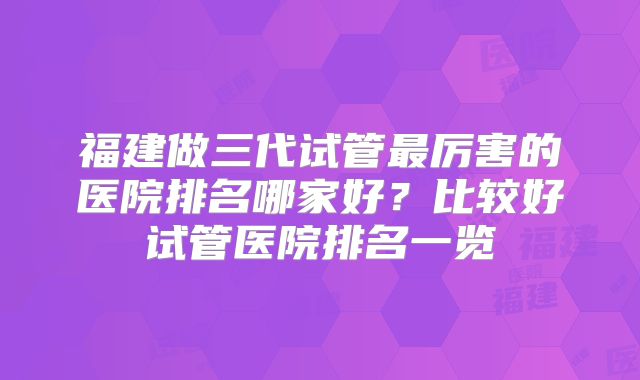 福建做三代试管最厉害的医院排名哪家好?比较好试管医院排名一览