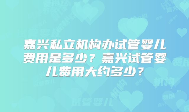 嘉兴私立机构办试管婴儿费用是多少？嘉兴试管婴儿费用大约多少？