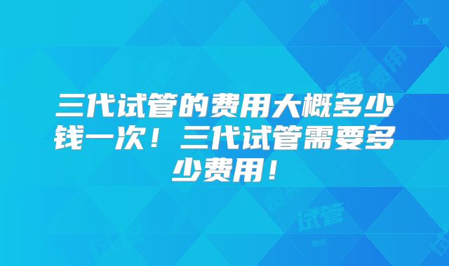 三代试管的费用大概多少钱一次!三代试管需要多少费用!