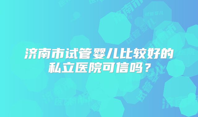 济南市试管婴儿比较好的私立医院可信吗？