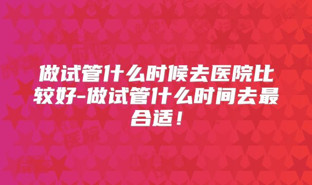 做试管什么时候去医院比较好-做试管什么时间去最合适！