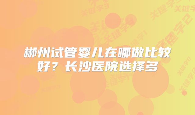 郴州试管婴儿在哪做比较好？长沙医院选择多