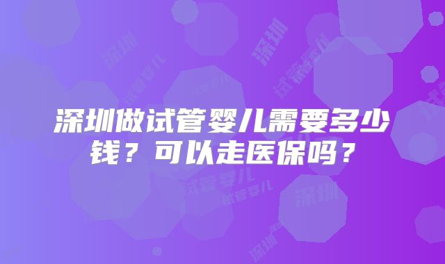 深圳做试管婴儿需要多少钱?可以走医保吗?