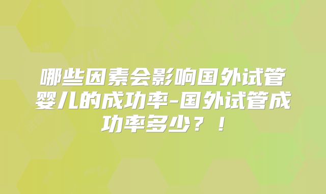哪些因素会影响国外试管婴儿的成功率-国外试管成功率多少？！