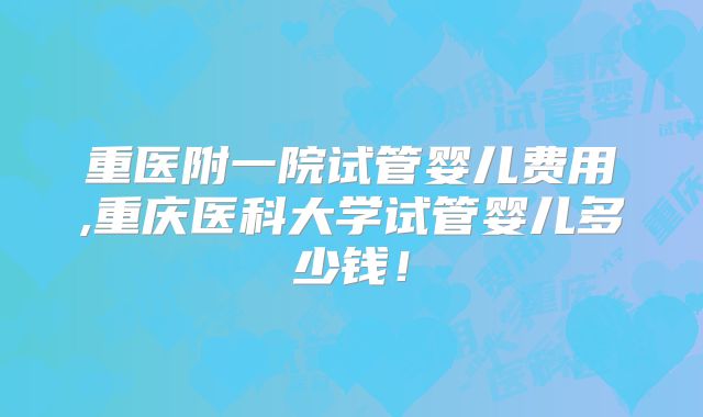 重医附一院试管婴儿费用,重庆医科大学试管婴儿多少钱！