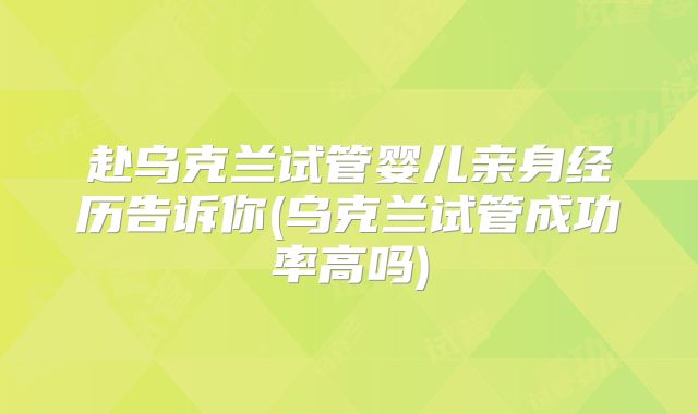 赴乌克兰试管婴儿亲身经历告诉你(乌克兰试管成功率高吗)