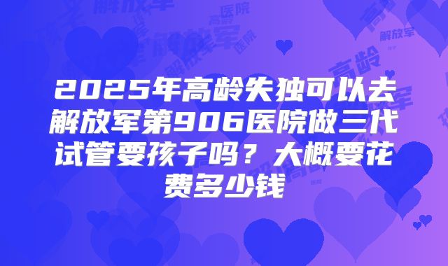 2025年高龄失独可以去解放军第906医院做三代试管要孩子吗?大概要花费多少钱