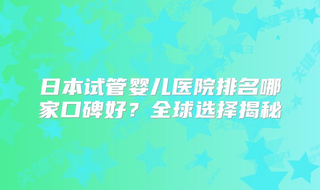 日本试管婴儿医院排名哪家口碑好?全球选择揭秘