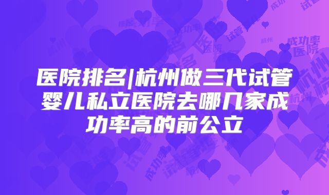 医院排名|杭州做三代试管婴儿私立医院去哪几家成功率高的前公立