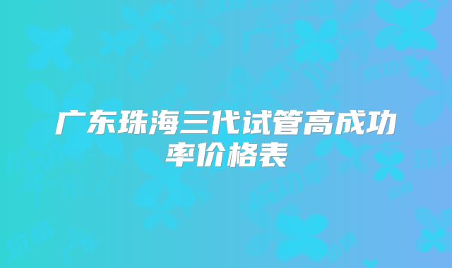 广东珠海三代试管高成功率价格表