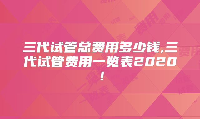 三代试管总费用多少钱,三代试管费用一览表2020!