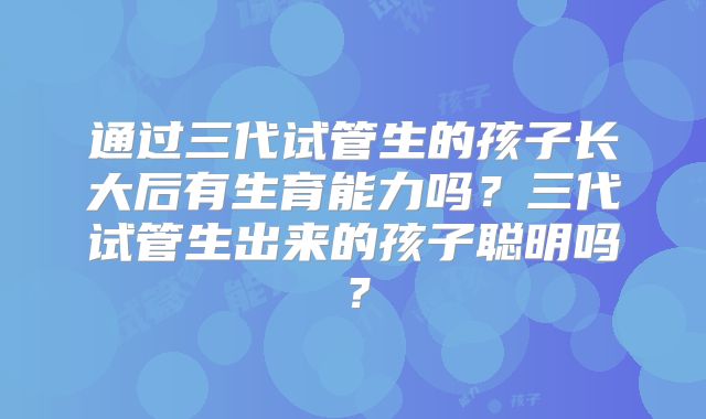 通过三代试管生的孩子长大后有生育能力吗？三代试管生出来的孩子聪明吗？