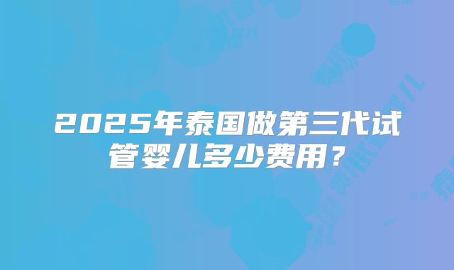 2025年泰国做第三代试管婴儿多少费用？