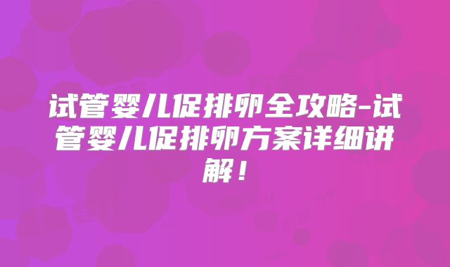 试管婴儿促排卵全攻略-试管婴儿促排卵方案详细讲解!